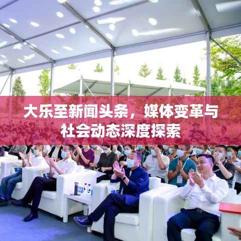 大乐至新闻头条,媒体变革与社会动态深度探索